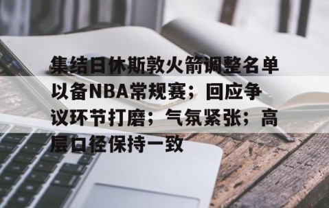 Nine Gaming-集结日休斯敦火箭调整名单以备NBA常规赛；回应争议环节打磨；气氛紧张；高层口径保持一致的简单介绍