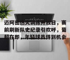 九游体育app-迈阿密热火训练开放日，赛前刷新队史纪录引欢呼，葡超在即，年轻球员得到机会的简单介绍